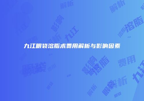 九江眼袋溶脂术费用解析与影响因素