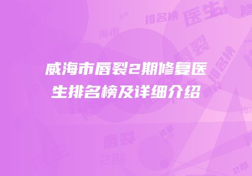 威海市唇裂2期修复医生排名榜及详细介绍