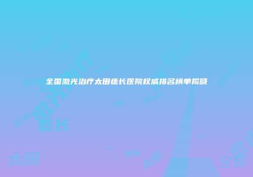全国激光治疗太田痣长医院权威排名榜单揭晓