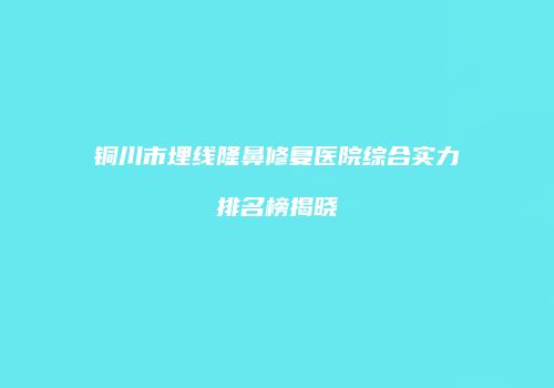 铜川市埋线隆鼻修复医院综合实力排名榜揭晓