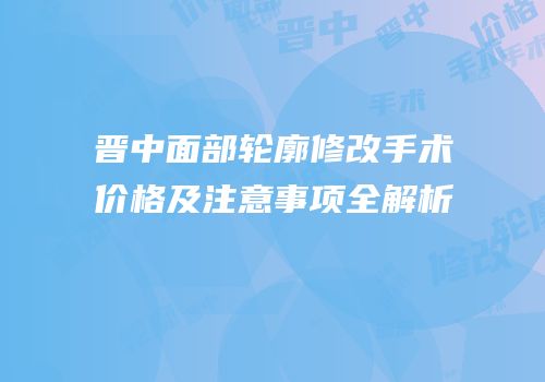 晋中面部轮廓修改手术价格及注意事项全解析