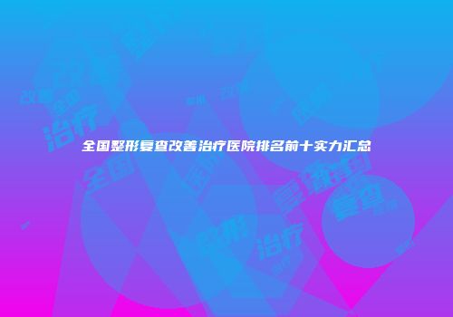 全国整形复查改善治疗医院排名前十实力汇总