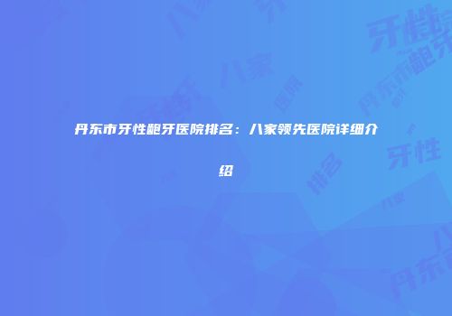 丹东市牙性龅牙医院排名：八家领先医院详细介绍