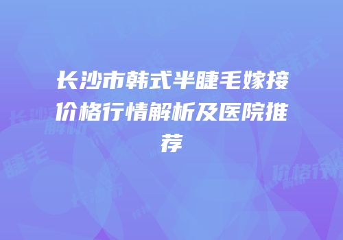 长沙市韩式半睫毛嫁接价格行情解析及医院推荐