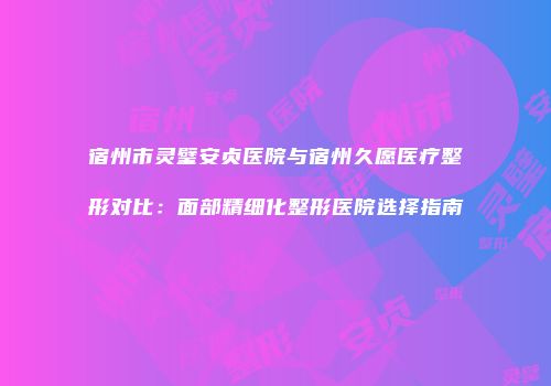 宿州市灵璧安贞医院与宿州久愿医疗整形对比：面部精细化整形医院选择指南