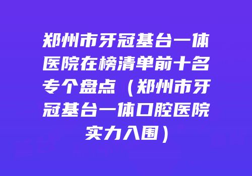 郑州市牙冠基台一体医院在榜清单前十名专个盘点（郑州市牙冠基台一体口腔医院实力入围）