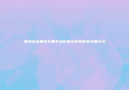 荆州市去眼袋下垂手术价格与医院医生详细介绍