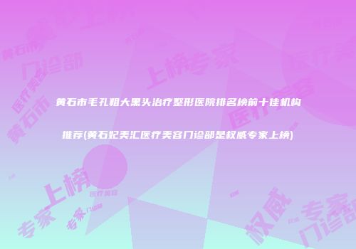 黄石市毛孔粗大黑头治疗整形医院排名榜前十佳机构推荐(黄石妃美汇医疗美容门诊部是权威专家上榜)