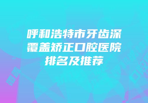 呼和浩特市牙齿深覆盖矫正口腔医院排名及推荐