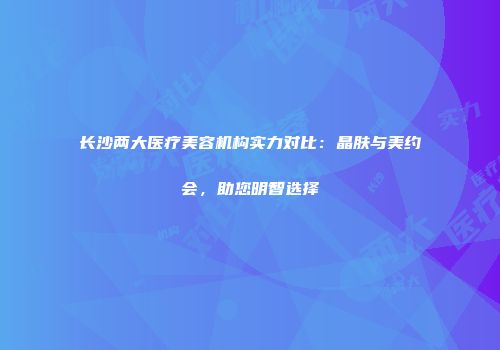 长沙两大医疗美容机构实力对比：晶肤与美约会，助您明智选择