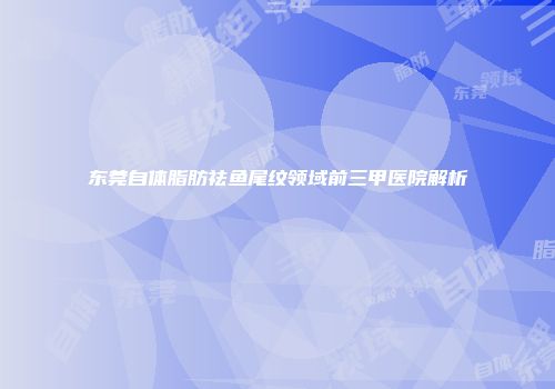 东莞自体脂肪祛鱼尾纹领域前三甲医院解析