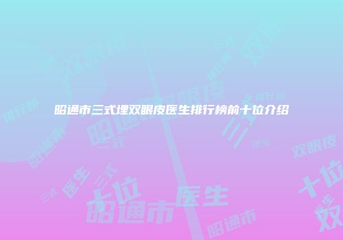 昭通市三式埋双眼皮医生排行榜前十位介绍