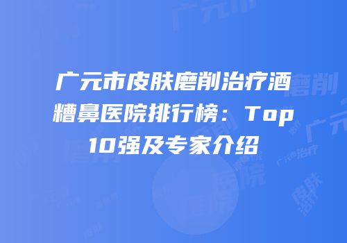 广元市皮肤磨削治疗酒糟鼻医院排行榜：Top10强及专家介绍