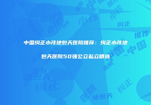 中国纠正小孩地包天医院推荐：纠正小孩地包天医院50强公立私立精选