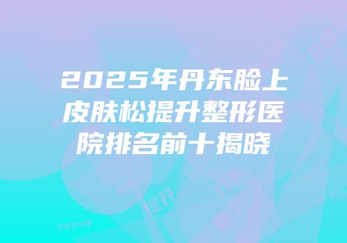 2025年丹东脸上皮肤松提升整形医院排名前十揭晓