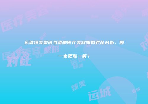 运城臻美整形与雅都医疗美容机构对比分析：哪一家更胜一筹？