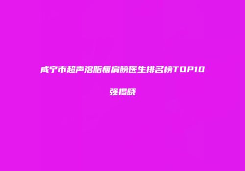 咸宁市超声溶脂瘦肩膀医生排名榜TOP10强揭晓