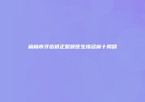 榆林市牙齿矫正整颌医生排名前十揭晓