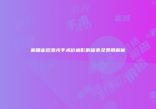 莆田雀斑激光手术价格影响因素及费用解析