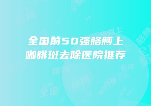 全国前50强胳膊上咖啡斑去除医院推荐