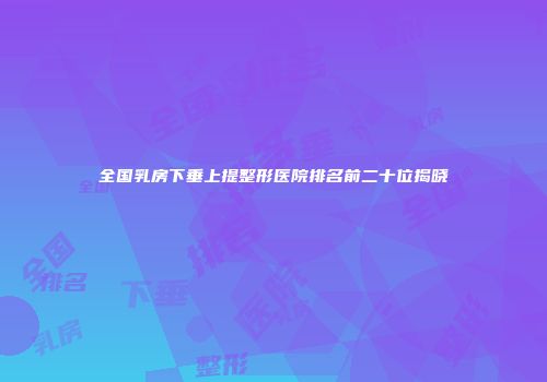 全国乳房下垂上提整形医院排名前二十位揭晓