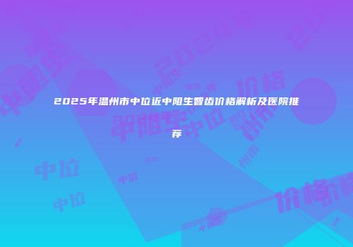 2025年温州市中位近中阻生智齿价格解析及医院推荐