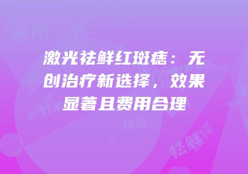 激光祛鲜红斑痣：无创治疗新选择，效果显著且费用合理