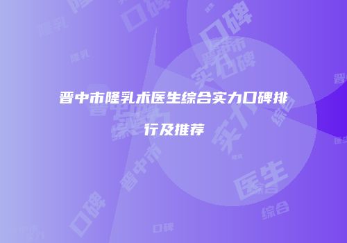 晋中市隆乳术医生综合实力口碑排行及推荐