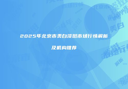2025年北京市美白淡斑市场行情解析及机构推荐