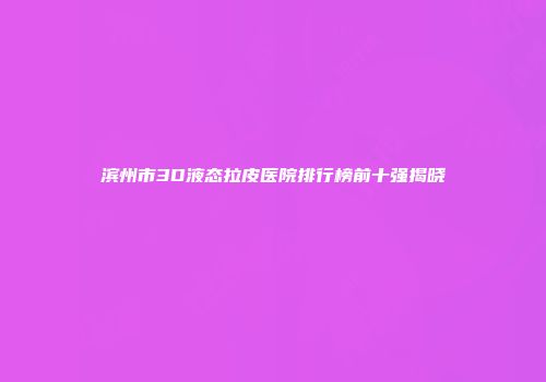 滨州市3D液态拉皮医院排行榜前十强揭晓