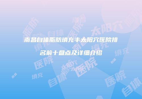 南昌自体脂肪填充丰太阳穴医院排名前十盘点及详细介绍