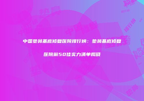 中国垫鼻基底修复医院排行榜：垫鼻基底修复医院前50佳实力清单揭晓