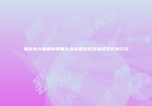 重庆市大腿根内侧黑头去除整形医院排名及详情介绍