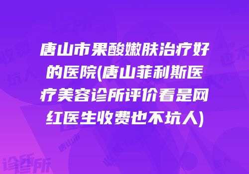唐山市果酸嫩肤治疗好的医院(唐山菲利斯医疗美容诊所评价看是网红医生收费也不坑人)