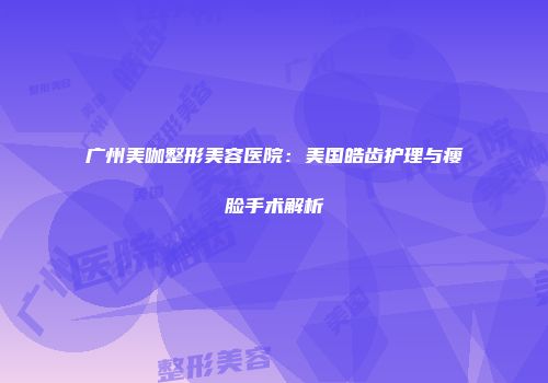 广州美咖整形美容医院：美国皓齿护理与瘦脸手术解析