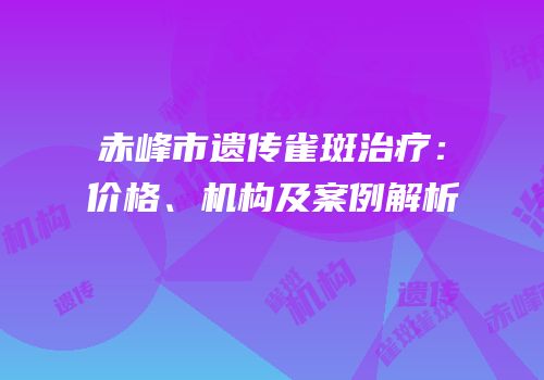 赤峰市遗传雀斑治疗：价格、机构及案例解析