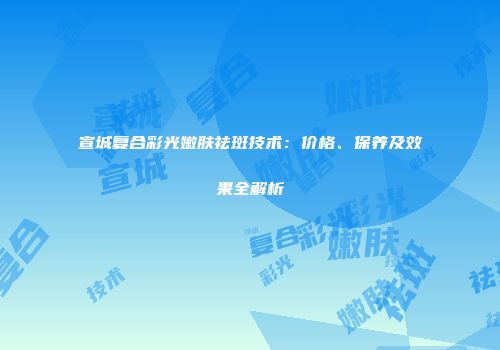 宣城复合彩光嫩肤祛斑技术：价格、保养及效果全解析