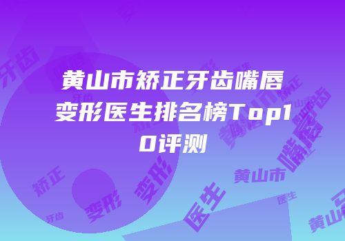 黄山市矫正牙齿嘴唇变形医生排名榜Top10评测