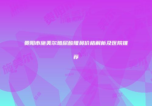 贵阳市施美尔玻尿酸隆鼻价格解析及医院推荐