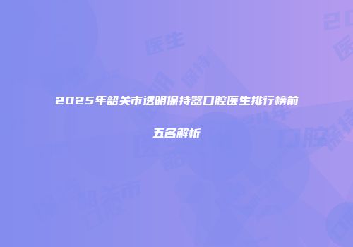 2025年韶关市透明保持器口腔医生排行榜前五名解析