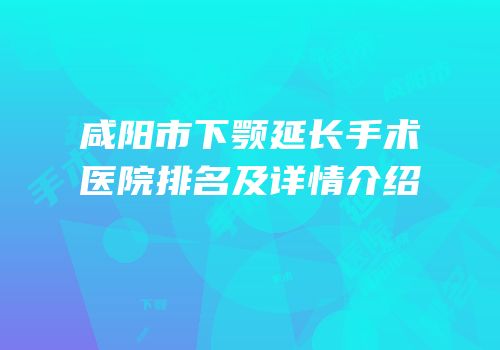 咸阳市下颚延长手术医院排名及详情介绍