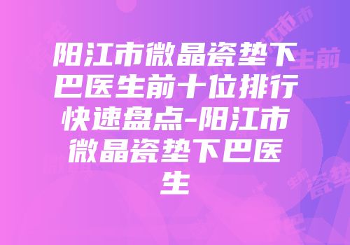 阳江市微晶瓷垫下巴医生前十位排行快速盘点-阳江市微晶瓷垫下巴医生