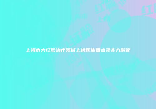 上海市大红脸治疗领域上榜医生盘点及实力解读