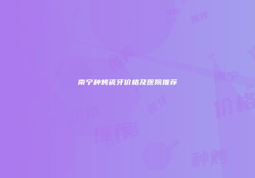 南宁种烤瓷牙价格及医院推荐