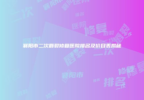 襄阳市二次唇裂修复医院排名及价目表揭秘