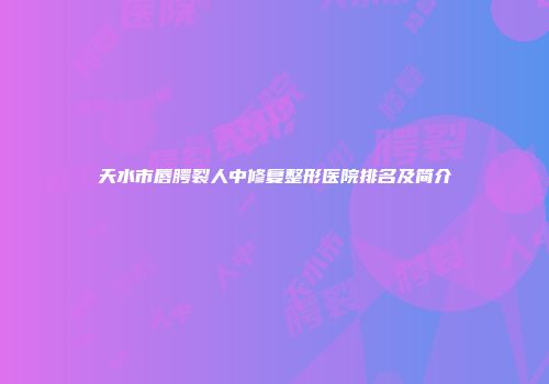 天水市唇腭裂人中修复整形医院排名及简介