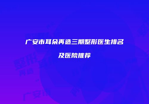 广安市耳朵再造三期整形医生排名及医院推荐
