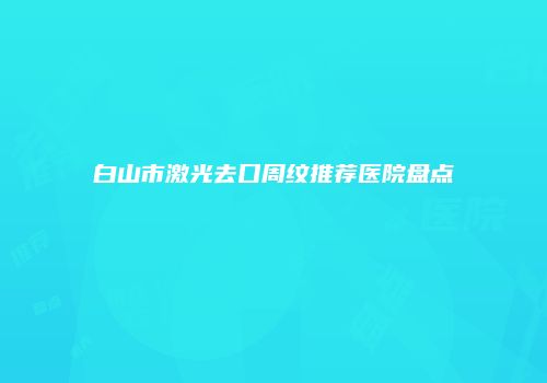 白山市激光去口周纹推荐医院盘点