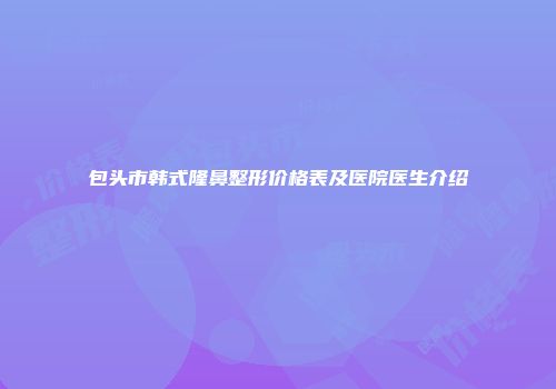 包头市韩式隆鼻整形价格表及医院医生介绍