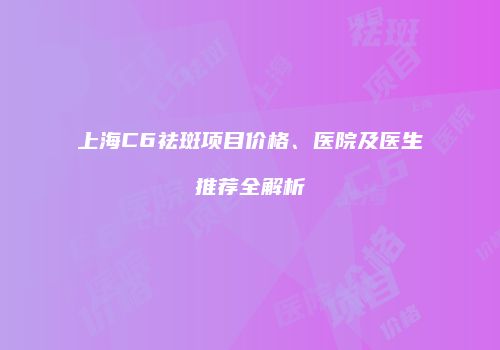 上海C6祛斑项目价格、医院及医生推荐全解析